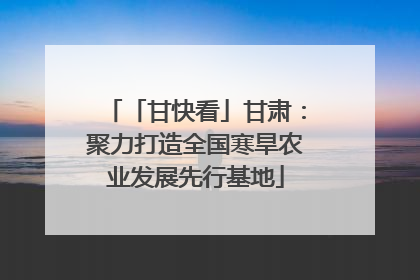 「甘快看」甘肃：聚力打造全国寒旱农业发展先行基地