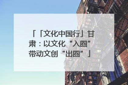 「文化中国行」甘肃：以文化“入圈”带动文创“出圈”