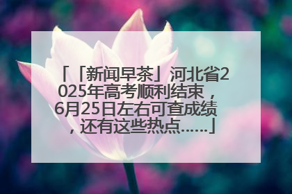 「新闻早茶」河北省2025年高考顺利结束，6月25日左右可查成绩，还有这些热点……
