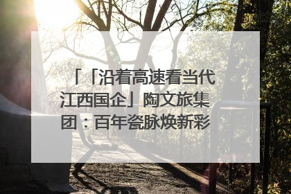 「沿着高速看当代江西国企」陶文旅集团：百年瓷脉焕新彩 文旅融合谱华章