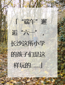 “端午”邂逅“六一”，长沙这所小学的孩子们是这样玩的……