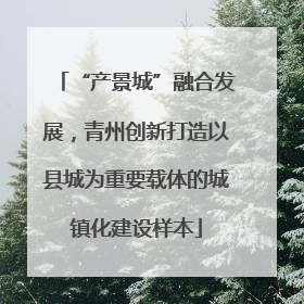 “产景城”融合发展，青州创新打造以县城为重要载体的城镇化建设样本