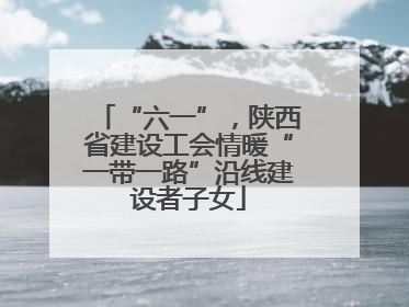 “六一”，陕西省建设工会情暖“一带一路”沿线建设者子女