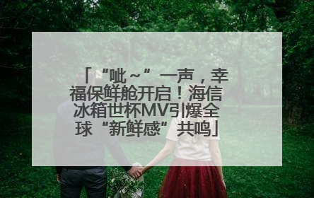 “呲～”一声，幸福保鲜舱开启！海信冰箱世杯MV引爆全球“新鲜感”共鸣