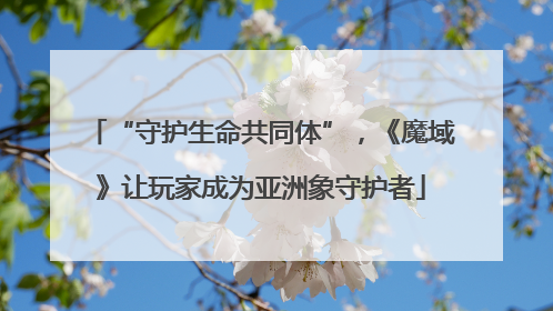 “守护生命共同体”，《魔域》让玩家成为亚洲象守护者