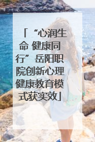 “心润生命 健康同行”岳阳职院创新心理健康教育模式获实效