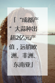 “成都产”大蒜种出超2亿元产值，远销欧洲、非洲、东南亚