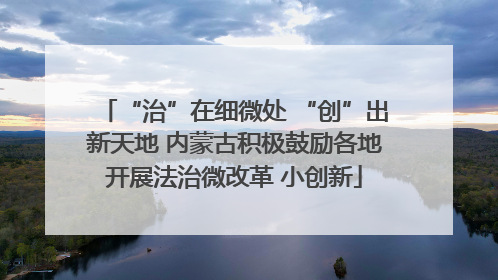 “治”在细微处 “创”出新天地 内蒙古积极鼓励各地开展法治微改革 小创新