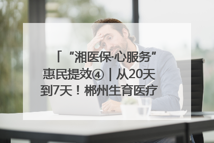 “湘医保·心服务”惠民提效④｜从20天到7天！郴州生育医疗费报销大提速