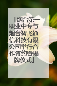 烟台第一职业中专与烟台智飞通信科技有限公司举行合作签约暨揭牌仪式