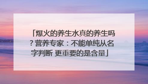 爆火的养生水真的养生吗？营养专家：不能单纯从名字判断 更重要的是含量