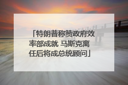 特朗普称赞政府效率部成就 马斯克离任后将成总统顾问