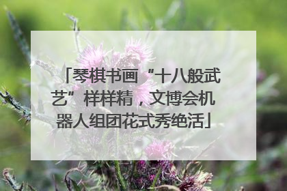 琴棋书画“十八般武艺”样样精，文博会机器人组团花式秀绝活