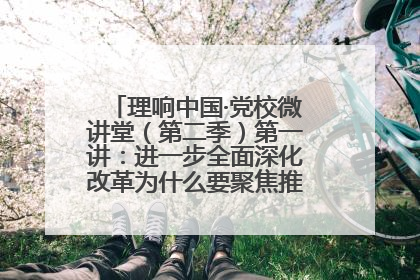 理响中国·党校微讲堂（第二季）第一讲：进一步全面深化改革为什么要聚焦推进中国式现代化