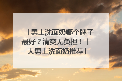 男士洗面奶哪个牌子最好？清爽无负担！十大男士洗面奶推荐