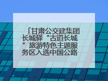 甘肃公交建集团长城驿“古道长城”旅游特色主题服务区入选中国公路学会“2025年度交通与旅游融合创新项目”