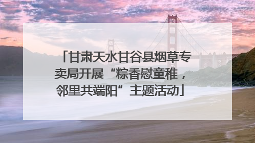 甘肃天水甘谷县烟草专卖局开展“粽香慰童稚，邻里共端阳”主题活动