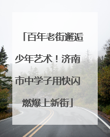 百年老街邂逅少年艺术！济南市中学子用快闪燃爆上新街