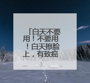 白天不要用！不要用！白天擦脸上，有致癌风险
