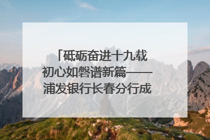 砥砺奋进十九载 初心如磐谱新篇——浦发银行长春分行成立19周年助力吉林省全面振兴纪实