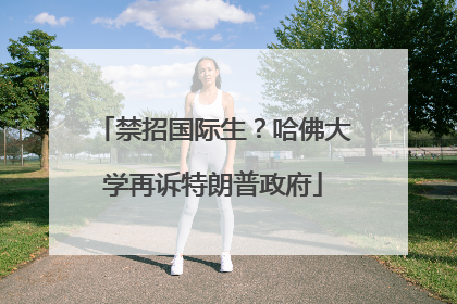 禁招国际生？哈佛大学再诉特朗普政府