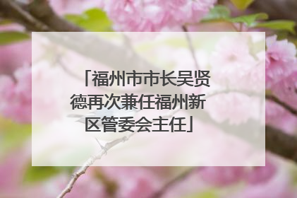 福州市市长吴贤德再次兼任福州新区管委会主任