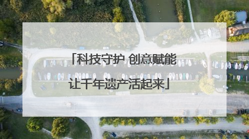 科技守护 创意赋能 让千年遗产活起来