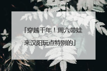 穿越千年！周六带娃来汉阳玩点特别的
