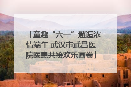 童趣“六一”邂逅浓情端午 武汉市武昌医院医患共绘欢乐画卷