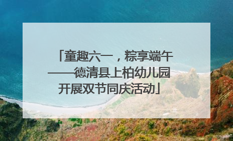 童趣六一，粽享端午——德清县上柏幼儿园开展双节同庆活动