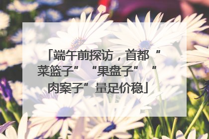 端午前探访，首都“菜篮子”“果盘子”“肉案子”量足价稳