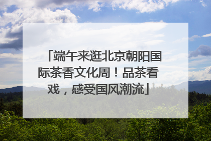 端午来逛北京朝阳国际茶香文化周！品茶看戏，感受国风潮流