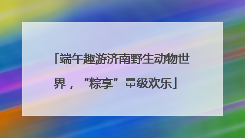 端午趣游济南野生动物世界，“粽享”量级欢乐