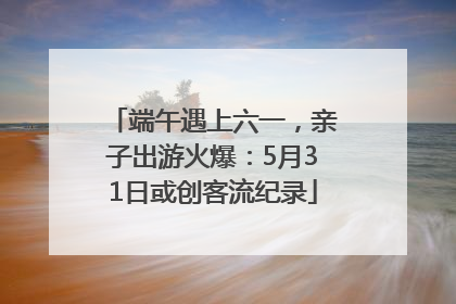 端午遇上六一，亲子出游火爆：5月31日或创客流纪录