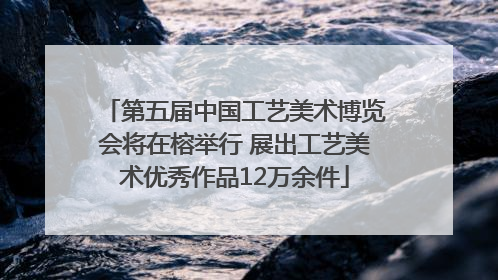 第五届中国工艺美术博览会将在榕举行 展出工艺美术优秀作品12万余件