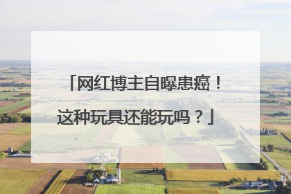 网红博主自曝患癌！这种玩具还能玩吗？