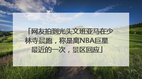 网友拍到光头文班亚马在少林寺晨跑，称是离NBA巨星最近的一次，景区回应