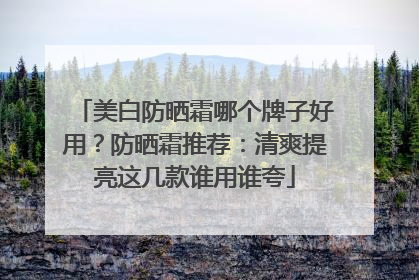 美白防晒霜哪个牌子好用？防晒霜推荐：清爽提亮这几款谁用谁夸