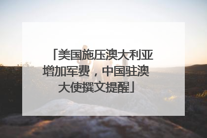 美国施压澳大利亚增加军费，中国驻澳大使撰文提醒