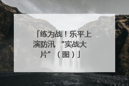 练为战！乐平上演防汛 “实战大片”（图）