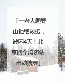 一老人爬野山拒绝救援，被困4天！北京四个消防站出动搜寻
