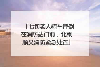 七旬老人骑车摔倒在消防站门前，北京顺义消防紧急处置