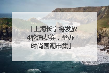 上海长宁将发放4轮消费券，举办时尚国潮市集