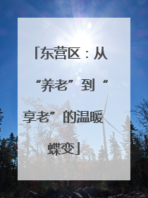 东营区：从“养老”到“享老”的温暖蝶变