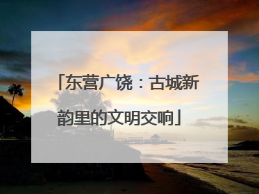 东营广饶：古城新韵里的文明交响