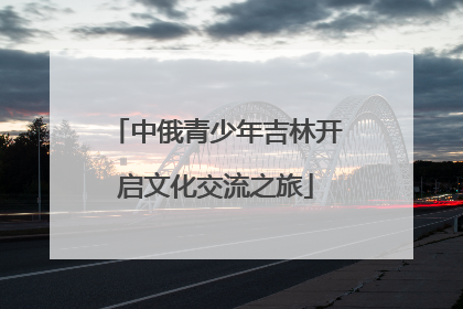 中俄青少年吉林开启文化交流之旅