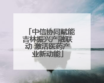 中信协同赋能吉林振兴产融联动 激活医药产业新动能