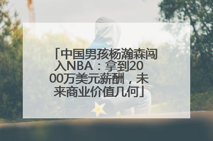 中国男孩杨瀚森闯入NBA：拿到2000万美元薪酬，未来商业价值几何