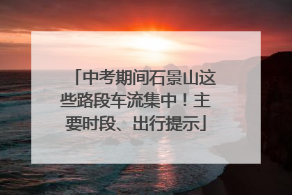 中考期间石景山这些路段车流集中！主要时段、出行提示