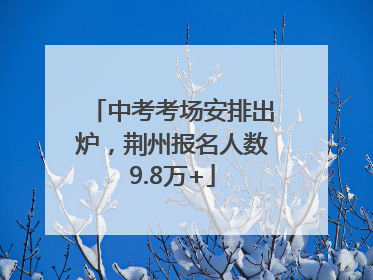中考考场安排出炉，荆州报名人数9.8万+